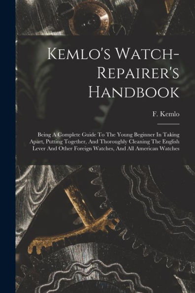 Kemlo'S Watch-Repairer'S Handbook: Being A Complete Guide To The Young Beginner In Taking Apart, Putting Together, And Thoroughly Cleaning The English ... Foreign Watches, And All American Watches
