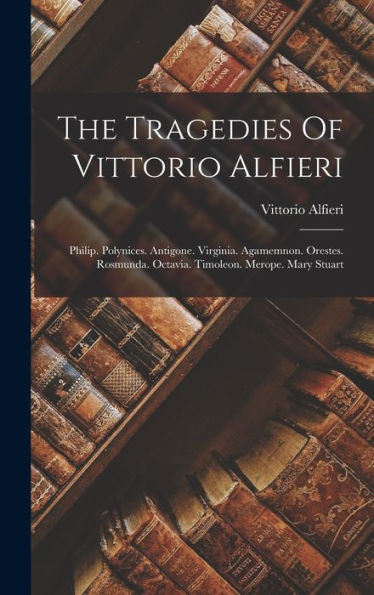 The Tragedies Of Vittorio Alfieri: Philip. Polynices. Antigone. Virginia. Agamemnon. Orestes. Rosmunda. Octavia. Timoleon. Merope. Mary Stuart