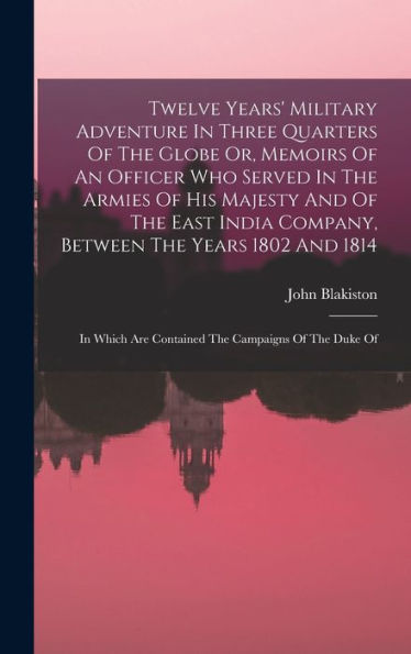 Twelve Years' Military Adventure In Three Quarters Of The Globe Or, Memoirs Of An Officer Who Served In The Armies Of His Majesty And Of The East ... Are Contained The Campaigns Of The Duke Of