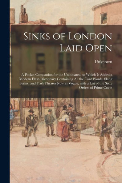 Sinks Of London Laid Open: A Pocket Companion For The Uninitiated, To Which Is Added A Modern Flash Dictionary Containing All The Cant Words, Slang ... A List Of The Sixty Orders Of Prime Coves