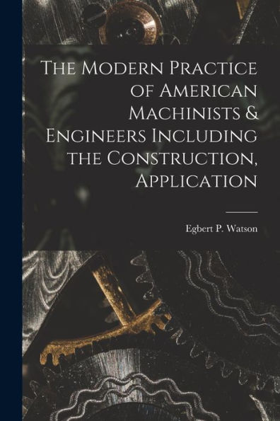 The Modern Practice Of American Machinists & Engineers Including The Construction, Application