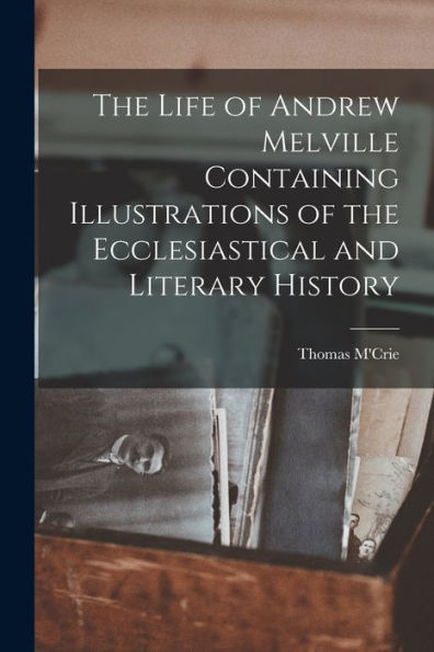 The Life Of Andrew Melville Containing Illustrations Of The Ecclesiastical And Literary History