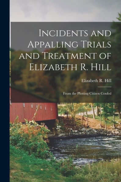 Incidents And Appalling Trials And Treatment Of Elizabeth R. Hill: From The Plotting Citizen Confed