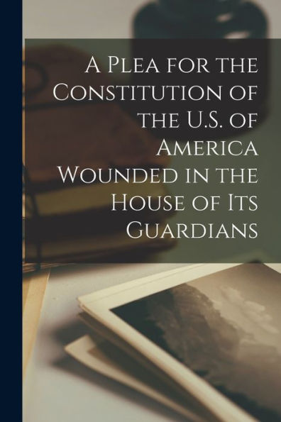 A Plea For The Constitution Of The U.S. Of America Wounded In The House Of Its Guardians