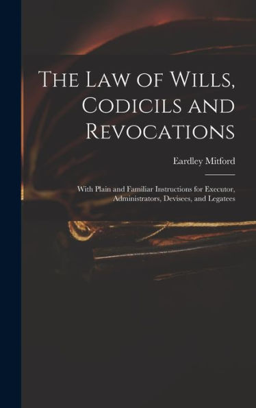 The Law Of Wills, Codicils And Revocations: With Plain And Familiar Instructions For Executor, Administrators, Devisees, And Legatees