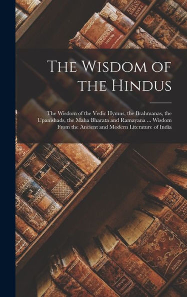 The Wisdom Of The Hindus: The Wisdom Of The Vedic Hymns, The Brahmanas, The Upanishads, The Maha Bharata And Ramayana ... Wisdom From The Ancient And Modern Literature Of India
