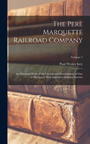 The Pere Marquette Railroad Company: An Historical Study Of The Growth And Development Of One Of Michigan'S Most Important Railway Systems; Volume 5