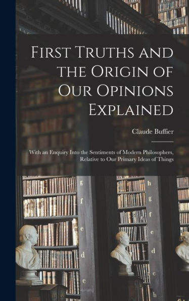 First Truths And The Origin Of Our Opinions Explained: With An Enquiry Into The Sentiments Of Modern Philosophers, Relative To Our Primary Ideas Of Things