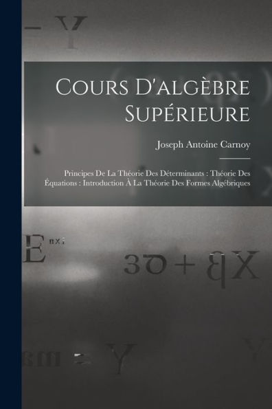 Cours D'Algèbre Supérieure: Principes De La Théorie Des Déterminants: Théorie Des Équations: Introduction À La Théorie Des Formes Algébriques (French Edition)