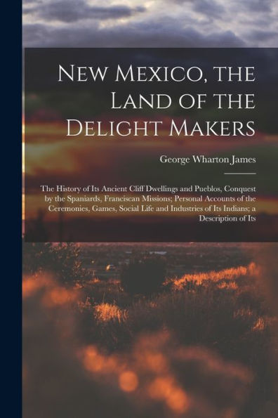 New Mexico, The Land Of The Delight Makers: The History Of Its Ancient Cliff Dwellings And Pueblos, Conquest By The Spaniards, Franciscan Missions; ... Of Its Indians; A Description Of Its