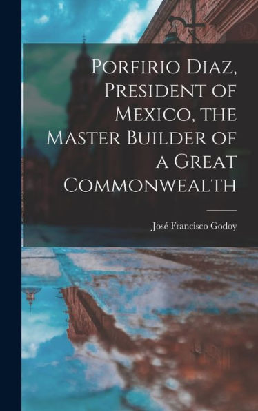 Porfirio Diaz, President Of Mexico, The Master Builder Of A Great Commonwealth