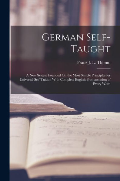 German Self-Taught: A New System Founded On The Most Simple Principles For Universal Self-Tuition With Complete English Pronunciation Of Every Word