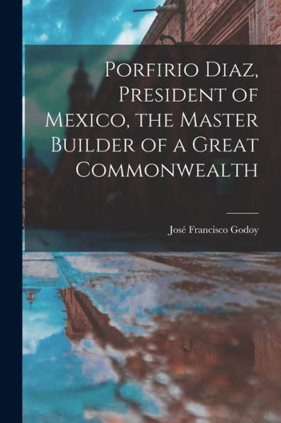 Porfirio Diaz, President Of Mexico, The Master Builder Of A Great Commonwealth