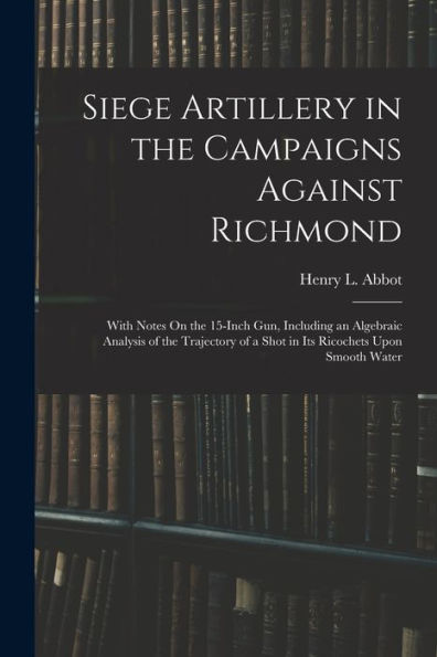 Siege Artillery In The Campaigns Against Richmond: With Notes On The 15-Inch Gun, Including An Algebraic Analysis Of The Trajectory Of A Shot In Its Ricochets Upon Smooth Water