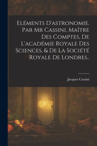 Eléments D'Astronomie. Par Mr Cassini, Maître Des Comptes, De L'Académie Royale Des Sciences, & De La Société Royale De Londres.. (French Edition)