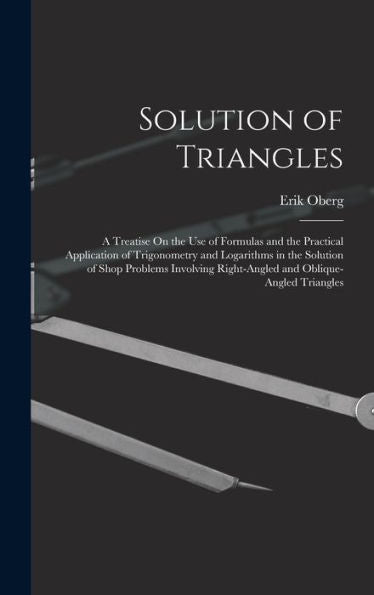 Solution Of Triangles: A Treatise On The Use Of Formulas And The Practical Application Of Trigonometry And Logarithms In The Solution Of Shop Problems ... Right-Angled And Oblique-Angled Triangles