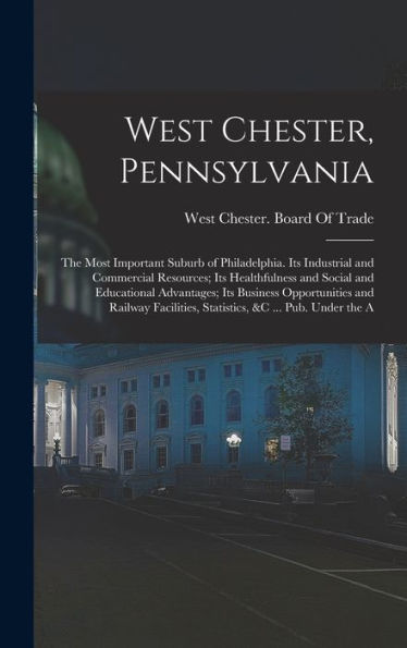 West Chester, Pennsylvania: The Most Important Suburb Of Philadelphia. Its Industrial And Commercial Resources; Its Healthfulness And Social And ... Statistics, &C ... Pub. Under The A