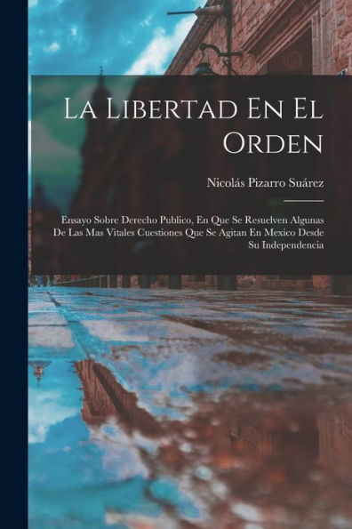 La Libertad En El Orden: Ensayo Sobre Derecho Publico, En Que Se Resuelven Algunas De Las Mas Vitales Cuestiones Que Se Agitan En Mexico Desde Su Independencia (Spanish Edition)