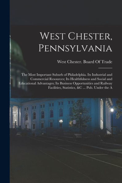 West Chester, Pennsylvania: The Most Important Suburb Of Philadelphia. Its Industrial And Commercial Resources; Its Healthfulness And Social And ... Statistics, &C ... Pub. Under The A