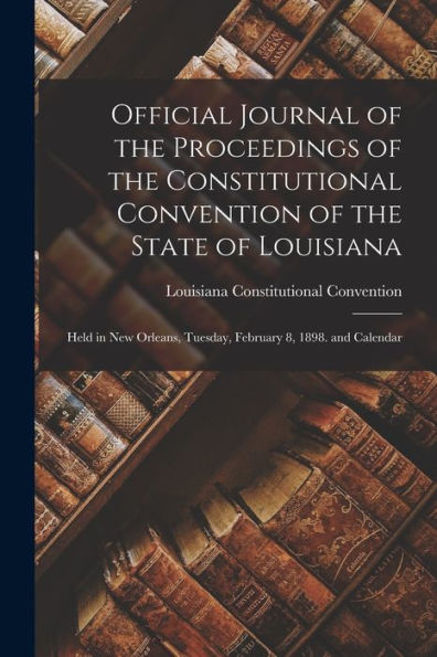 Official Journal Of The Proceedings Of The Constitutional Convention Of The State Of Louisiana: Held In New Orleans, Tuesday, February 8, 1898. And Calendar