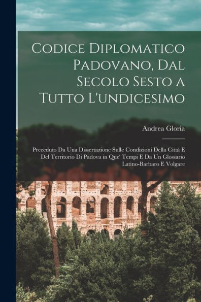 Codice Diplomatico Padovano, Dal Secolo Sesto A Tutto L'Undicesimo: Preceduto Da Una Dissertazione Sulle Condizioni Della Città E Del Territorio Di ... Latino-Barbaro E Volgare (Italian Edition)