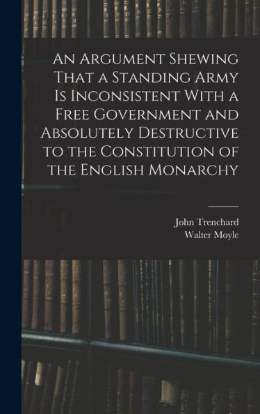 An Argument Shewing That A Standing Army Is Inconsistent With A Free Government And Absolutely Destructive To The Constitution Of The English Monarchy