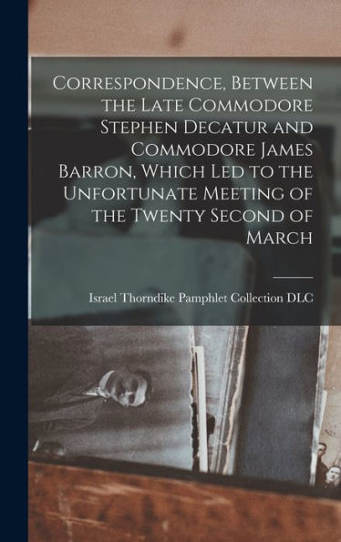 Correspondence, Between The Late Commodore Stephen Decatur And Commodore James Barron, Which Led To The Unfortunate Meeting Of The Twenty Second Of March