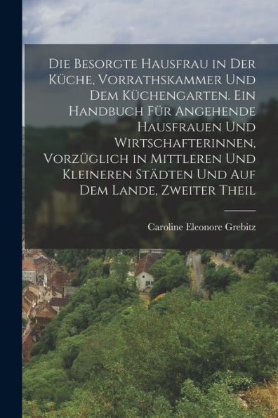 Die Besorgte Hausfrau In Der Küche, Vorrathskammer Und Dem Küchengarten. Ein Handbuch Für Angehende Hausfrauen Und Wirtschafterinnen, Vorzüglich In ... Auf Dem Lande, Zweiter Theil (German Edition)