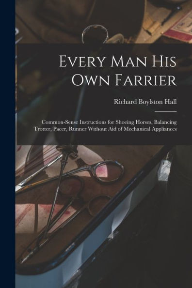 Every Man His Own Farrier: Common-Sense Instructions For Shoeing Horses, Balancing Trotter, Pacer, Runner Without Aid Of Mechanical Appliances