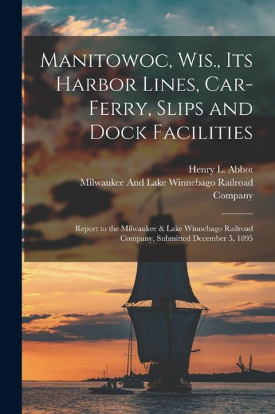 Manitowoc, Wis., Its Harbor Lines, Car-Ferry, Slips And Dock Facilities: Report To The Milwaukee & Lake Winnebago Railroad Company, Submitted December 5, 1895