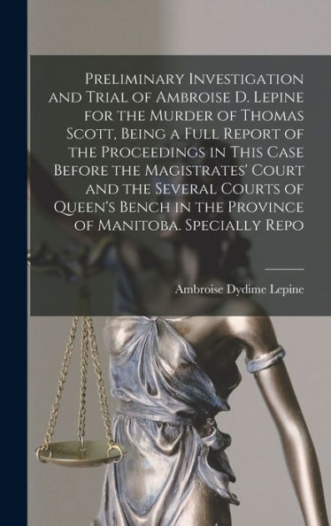 Preliminary Investigation And Trial Of Ambroise D. Lepine For The Murder Of Thomas Scott, Being A Full Report Of The Proceedings In This Case Before ... In The Province Of Manitoba. Specially Repo