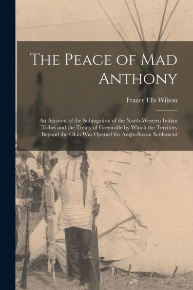 The Peace Of Mad Anthony: An Account Of The Subjugation Of The North-Western Indian Tribes And The Treaty Of Greenville By Which The Territory Beyond The Ohio Was Opened For Anglo-Saxon Settlement
