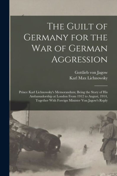 The Guilt Of Germany For The War Of German Aggression: Prince Karl Lichnowsky'S Memorandum; Being The Story Of His Ambassadorship At London From 1912 ... With Foreign Minister Von Jagow'S Reply