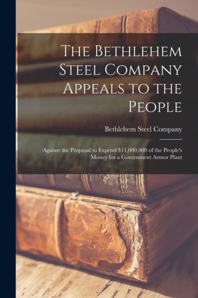 The Bethlehem Steel Company Appeals To The People: Against The Proposal To Expend $11,000,000 Of The People'S Money For A Government Armor Plant