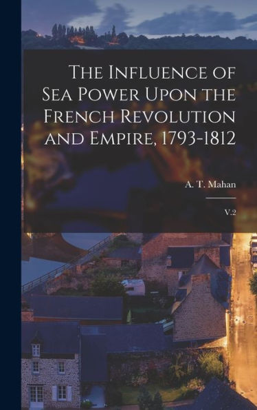 The Influence Of Sea Power Upon The French Revolution And Empire, 1793-1812: V.2