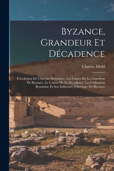 Byzance, Grandeur Et Décadence; L'Évolution De L'Histoire Byzantine, Les Causes De La Grandeur De Byzance, Le Causes De Sa Décadence, La Civilisation ... L'Heritage De Byzance (French Edition)