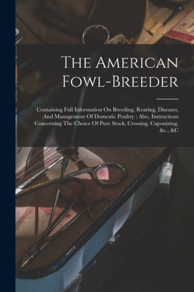 The American Fowl-Breeder: Containing Full Information On Breeding, Rearing, Diseases, And Management Of Domestic Poultry: Also, Instructions ... Of Pure Stock, Crossing, Caponizing, &C., &C