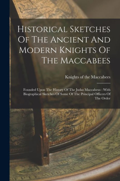 Historical Sketches Of The Ancient And Modern Knights Of The Maccabees: Founded Upon The History Of The Judas Maccabeus: With Biographical Sketches Of Some Of The Principal Officers Of The Order