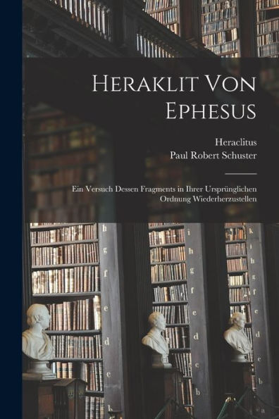 Heraklit Von Ephesus: Ein Versuch Dessen Fragments In Ihrer Ursprünglichen Ordnung Wiederherzustellen (German Edition)