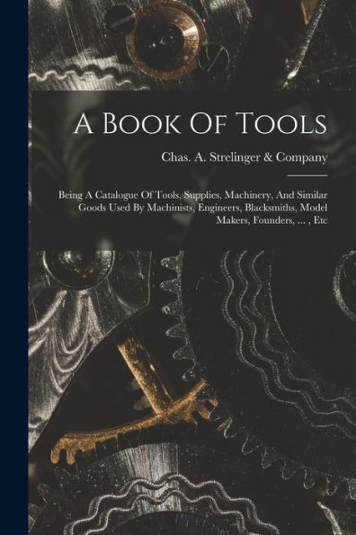 A Book Of Tools: Being A Catalogue Of Tools, Supplies, Machinery, And Similar Goods Used By Machinists, Engineers, Blacksmiths, Model Makers, Founders, ..., Etc