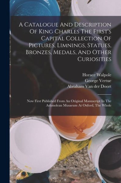 A Catalogue And Description Of King Charles The First'S Capital Collection Of Pictures, Limnings, Statues, Bronzes, Medals, And Other Curiosities: Now ... In The Ashmolean Musaeum At Oxford, The Whole