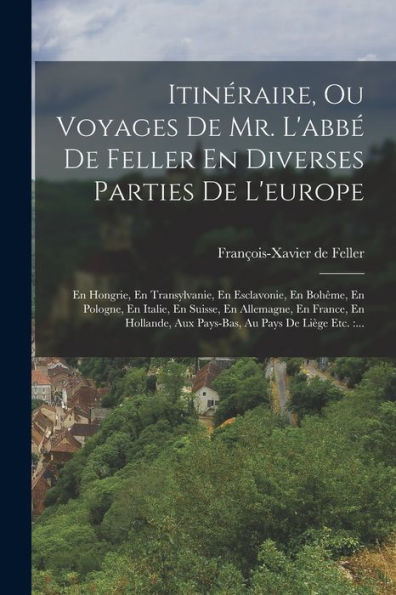 Itinéraire, Ou Voyages De Mr. L'Abbé De Feller En Diverses Parties De L'Europe: En Hongrie, En Transylvanie, En Esclavonie, En Bohême, En Pologne, En ... Au Pays De Liège Etc.: ... (French Edition)