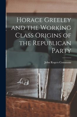 Horace Greeley And The Working Class Origins Of The Republican Party