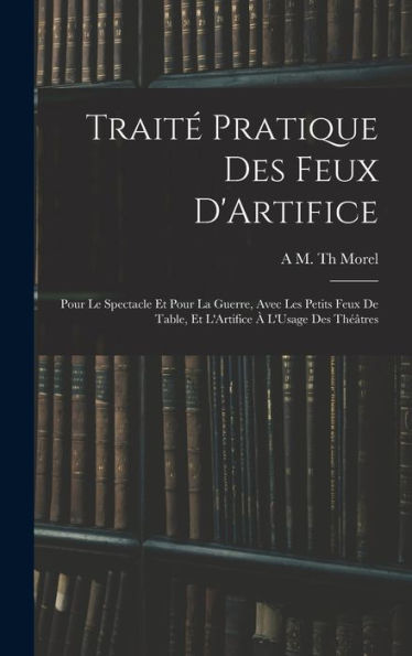 Traité Pratique Des Feux D'Artifice: Pour Le Spectacle Et Pour La Guerre, Avec Les Petits Feux De Table, Et L'Artifice À L'Usage Des Théâtres (French Edition)