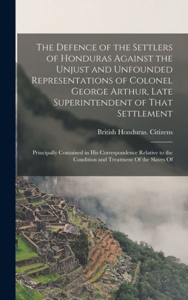 The Defence Of The Settlers Of Honduras Against The Unjust And Unfounded Representations Of Colonel George Arthur, Late Superintendent Of That ... The Condition And Treatment Of The Slaves Of