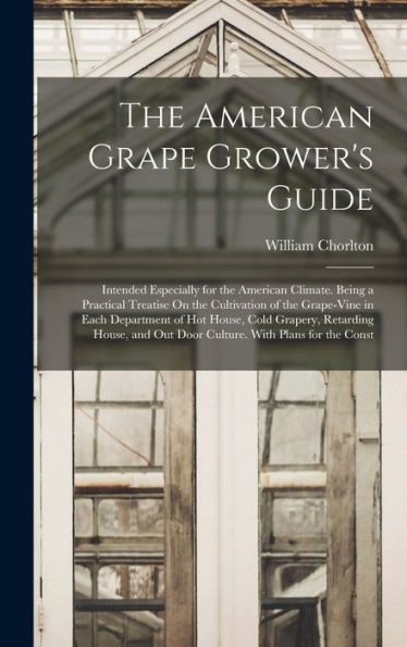 The American Grape Grower'S Guide: Intended Especially For The American Climate. Being A Practical Treatise On The Cultivation Of The Grape-Vine In ... Out Door Culture. With Plans For The Const