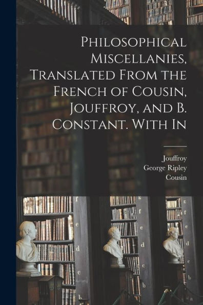 Philosophical Miscellanies, Translated From The French Of Cousin, Jouffroy, And B. Constant. With In