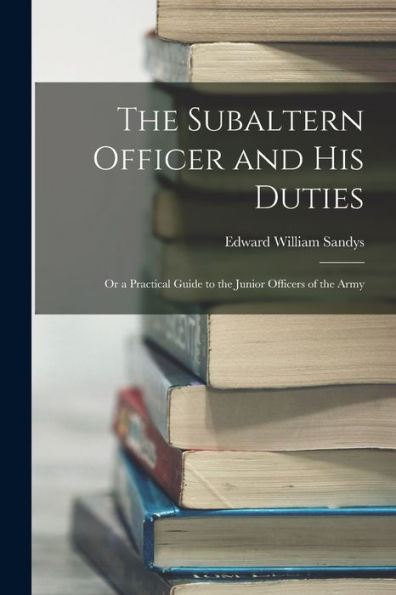 The Subaltern Officer And His Duties: Or A Practical Guide To The Junior Officers Of The Army