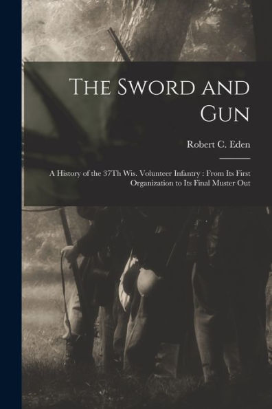 The Sword And Gun: A History Of The 37Th Wis. Volunteer Infantry: From Its First Organization To Its Final Muster Out