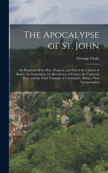 The Apocalypse Of St. John: Or Prophecy Of The Rise, Progress, And Fall Of The Church Of Rome; The Inquisition; The Revolution Of France; The ... Of Christianity. Being A New Interpretation